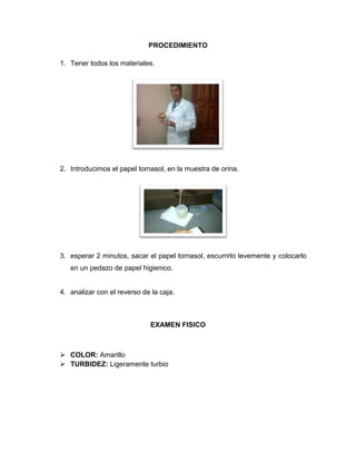 PROCEDIMIENTO
1. Tener todos los materiales.
2. Introducimos el papel tornasol, en la muestra de orina.
3. esperar 2 minutos, sacar el papel tornasol, escurrirlo levemente y colocarlo
en un pedazo de papel higienico.
4. analizar con el reverso de la caja.
EXAMEN FISICO
 COLOR: Amarillo
 TURBIDEZ: Ligeramente turbio
 