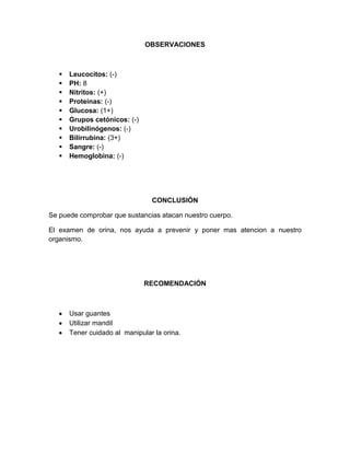 OBSERVACIONES
 Leucocitos: (-)
 PH: 8
 Nitritos: (+)
 Proteínas: (-)
 Glucosa: (1+)
 Grupos cetónicos: (-)
 Urobilinógenos: (-)
 Bilirrubina: (3+)
 Sangre: (-)
 Hemoglobina: (-)
CONCLUSIÓN
Se puede comprobar que sustancias atacan nuestro cuerpo.
El examen de orina, nos ayuda a prevenir y poner mas atencion a nuestro
organismo.
RECOMENDACIÓN
Usar guantes
Utilizar mandil
Tener cuidado al manipular la orina.
 