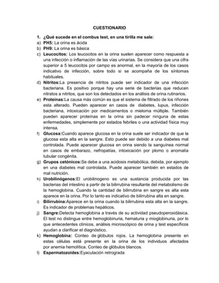 CUESTIONARIO
1. ¿Qué sucede en el combus test, en una tirilla me sale:
a) PH5: La orina es ácida
b) PH9: La orina es básica
c) Leucocitos: Los leucocitos en la orina suelen aparecer como respuesta a
una infección o inflamación de las vías urinarias. Se considera que una cifra
superior a 5 leucocitos por campo es anormal, en la mayoría de los casos
indicativo de infección, sobre todo si se acompaña de los síntomas
habituales.
d) Nitritos:La presencia de nitritos puede ser indicador de una infección
bacteriana. Es positivo porque hay una serie de bacterias que reducen
nitratos a nitritos, que son los detectados en los análisis de orina rutinarios.
e) Proteínas:La causa más común es que el sistema de filtrado de los riñones
esta alterado. Pueden aparecer en casos de diabetes, lupus, infección
bacteriana, intoxicación por medicamentos o mieloma múltiple. También
pueden aparecer proteínas en la orina sin padecer ninguna de estas
enfermedades, simplemente por estados febriles o una actividad física muy
intensa.
f) Glucosa:Cuando aparece glucosa en la orina suele ser indicador de que la
glucosa esta alta en la sangre. Esto puede ser debido a una diabetes mal
controlada. Puede aparecer glucosa en orina siendo la sanguínea normal
en casos de embarazo, nefropatías, intoxicación por plomo o anomalía
tubular congénita.
g) Grupos cetónicos:Se debe a una acidosis metabólica, debida, por ejemplo
en una diabetes mal controlada. Puede aparecer también en estados de
mal nutrición.
h) Urobilinógenos:El urobilinogeno es una sustancia producida por las
bacterias del intestino a partir de la bilirrubina resultante del metabolismo de
la hemoglobina. Cuando la cantidad de bilirrubina en sangre es alta esta
aparece en la orina. Por lo tanto es indicativo de bilirrubina alta en sangre.
i) Bilirrubina:Aparece en la orina cuando la bilirrubina esta alta en la sangre.
Es indicador de problemas hepáticos.
j) Sangre:Detecta hemoglobina a través de su actividad pseudoperoxidásica.
El test no distingue entre hemoglobinuria, hematuria y mioglobinuria, por lo
que antecedentes clínicos, análisis microscópico de orina y test específicos
ayudan a clarificar el diagnóstico.
k) Hemoglobina: Conteo de glóbulos rojos. La hemoglobina presente en
estas células está presente en la orina de los individuos afectados
por anemia hemolítica. Conteo de glóbulos blancos.
l) Espermatozoides:Eyaculación retrograda
 