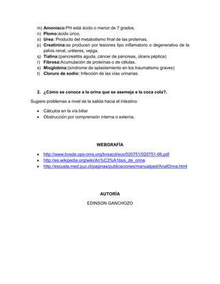 m) Amoniaco:PH está ácido o menor de 7 grados.
n) Plomo:ácido úrico.
o) Urea: Producto del metabolismo final de las proteinas.
p) Creatinina:se producen por lesiones tipo inflamatorio o degenerativo de la
pelvis renal, uréteres, vejiga.
q) Tialina:(pancreatitis aguda, cáncer de páncreas, úlcera péptica)
r) Fibrosa:Acumulación de proteínas o de células.
s) Mioglobina:(síndrome de aplastamiento en los traumatismo graves)
t) Cloruro de sodio: Infección de las vías urinarias.
2. ¿Cómo se conoce a la orina que se asemeja a la coca cola?.
Sugiere problemas a nivel de la salida hacia el intestino:
Cálculos en la vía biliar
Obstrucción por comprensión interna o externa.
WEBGRAFÍA
http://www.bvsde.ops-oms.org/bvsacd/eco/020751/020751-06.pdf
http://es.wikipedia.org/wiki/An%C3%A1lisis_de_orina
http://escuela.med.puc.cl/paginas/publicaciones/manualped/AnalOrina.html
AUTORÍA
EDINSON GANCHOZO
 