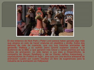 El dúo británico de Nick Park y Peter Lord parece haber ganado algo más
que elogios en esto de hacer criaturas en plastilina y arcilla. Estos dos
señores de más de cuarenta, que con sus historias animadas del
geniecillo Wallace y su sufrido perro Gromit supieron cautivar a la
audiencia de la BBC y que ganaron tres Oscar y varios premios por sus
cortos de animación, no sólo tienen a sus pies a DreamWorks, la
compañía de Steven Spielberg y del ex Disney Jeffrey Katzenberg –
coproductores de Pollitos en fuga–, sino que con una técnica artesanal de
animación cuadro por cuadro resultan un libro de sugerencias para la
industria de la animación en Hollywood.
 