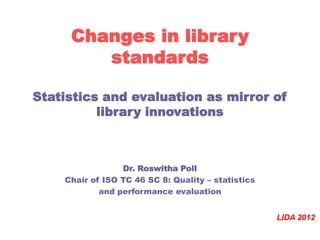 Changes in library
        standards

Statistics and evaluation as mirror of
          library innovations



                 Dr. Roswitha Poll
    Chair of ISO TC 46 SC 8: Quality – statistics
            and performance evaluation


                                                    LIDA 2012
 
