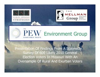 Environment Group

Presentation Of Findings From A Statewide
     Survey Of 600 Likely 2010 General
     Election Voters In Missouri With An
  Oversample Of Rural And Exurban Voters

                                            1
 