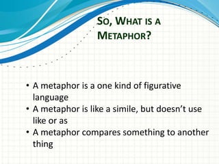 SO, WHAT IS A
                 METAPHOR?



• A metaphor is a one kind of figurative
  language
• A metaphor is like a simile, but doesn’t use
  like or as
• A metaphor compares something to another
  thing
 
