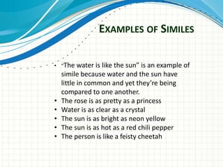 EXAMPLES OF SIMILES

• “The water is   like the sun” is an example of
    simile because water and the sun have
    little in common and yet they’re being
    compared to one another.
•   The rose is as pretty as a princess
•   Water is as clear as a crystal
•   The sun is as bright as neon yellow
•   The sun is as hot as a red chili pepper
•   The person is like a feisty cheetah
 