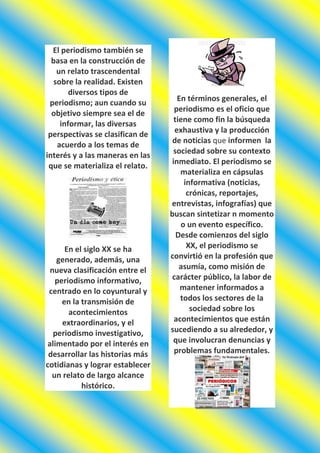 El periodismo también se
  basa en la construcción de
    un relato trascendental
   sobre la realidad. Existen
        diversos tipos de
                                    En términos generales, el
 periodismo; aun cuando su
                                   periodismo es el oficio que
  objetivo siempre sea el de
                                   tiene como fin la búsqueda
     informar, las diversas
                                   exhaustiva y la producción
 perspectivas se clasifican de
                                  de noticias que informen la
    acuerdo a los temas de
                                  sociedad sobre su contexto
interés y a las maneras en las
                                  inmediato. El periodismo se
 que se materializa el relato.
                                     materializa en cápsulas
                                      informativa (noticias,
                                       crónicas, reportajes,
                                 entrevistas, infografías) que
                                 buscan sintetizar n momento
                                     o un evento específico.
                                    Desde comienzos del siglo
      En el siglo XX se ha             XX, el periodismo se
   generado, además, una         convirtió en la profesión que
 nueva clasificación entre el        asumía, como misión de
   periodismo informativo,        carácter público, la labor de
 centrado en lo coyuntural y         mantener informados a
     en la transmisión de            todos los sectores de la
       acontecimientos                  sociedad sobre los
     extraordinarios, y el         acontecimientos que están
  periodismo investigativo,      sucediendo a su alrededor, y
alimentado por el interés en      que involucran denuncias y
 desarrollar las historias más     problemas fundamentales.
cotidianas y lograr establecer
  un relato de largo alcance
           histórico.
 