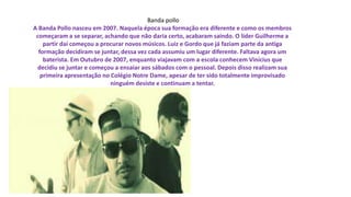 Banda pollo
A Banda Pollo nasceu em 2007. Naquela época sua formação era diferente e como os membros
começaram a se separar, achando que não daria certo, acabaram saindo. O líder Guilherme a
partir daí começou a procurar novos músicos. Luiz e Gordo que já faziam parte da antiga
formação decidiram se juntar, dessa vez cada assumiu um lugar diferente. Faltava agora um
baterista. Em Outubro de 2007, enquanto viajavam com a escola conhecem Vinícius que
decidiu se juntar e começou a ensaiar aos sábados com o pessoal. Depois disso realizam sua
primeira apresentação no Colégio Notre Dame, apesar de ter sido totalmente improvisado
ninguém desiste e continuam a tentar.
 