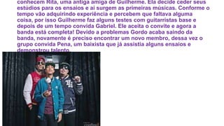 conhecem Rita, uma antiga amiga de Guilherme. Ela decide ceder seus
estúdios para os ensaios e aí surgem as primeiras músicas. Conforme o
tempo vão adquirindo experiência e percebem que faltava alguma
coisa, por isso Guilherme faz alguns testes com guitarristas base e
depois de um tempo convida Gabriel. Ele aceita o convite e agora a
banda está completa! Devido a problemas Gordo acaba saindo da
banda, novamente é preciso encontrar um novo membro, dessa vez o
grupo convida Pena, um baixista que já assistia alguns ensaios e
demonstrou talento.
 