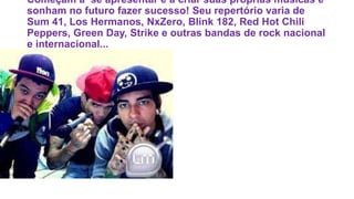 Começam a se apresentar e a criar suas próprias músicas e
sonham no futuro fazer sucesso! Seu repertório varia de
Sum 41, Los Hermanos, NxZero, Blink 182, Red Hot Chili
Peppers, Green Day, Strike e outras bandas de rock nacional
e internacional...
 