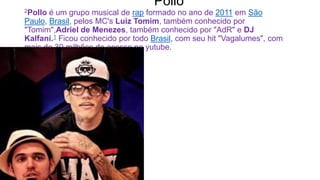 Pollo
2Pollo é um grupo musical de rap formado no ano de 2011 em São
Paulo, Brasil, pelos MC's Luiz Tomim, também conhecido por
"Tomim",Adriel de Menezes, também conhecido por "AdR" e DJ
Kalfani.1 Ficou conhecido por todo Brasil, com seu hit "Vagalumes", com
mais de 30 milhões de acesso no yutube.
 
