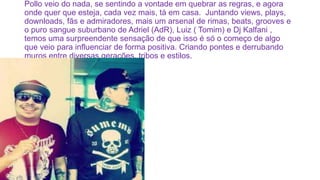 Pollo veio do nada, se sentindo a vontade em quebrar as regras, e agora
onde quer que esteja, cada vez mais, tá em casa. Juntando views, plays,
downloads, fãs e admiradores, mais um arsenal de rimas, beats, grooves e
o puro sangue suburbano de Adriel (AdR), Luiz ( Tomim) e Dj Kalfani ,
temos uma surpreendente sensação de que isso é só o começo de algo
que veio para influenciar de forma positiva. Criando pontes e derrubando
muros entre diversas gerações, tribos e estilos.
 