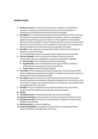 Bocaditos de pollo:
1) Picado de la carne: lasmateriascárnicas se pesane ingresana la picadorapor
separado.La máquinaconstade cuchillasydiscoscon distintostamaños.La
temperaturase controlamezclandocarne frescaconcongelada.
2) Mezcladora: La mezcladoraposee diferentestiposde mezclado,entre8y 11 minutos
para alcanzar la temperaturade formado de losbocaditos.Durante el mezcladose
agrega sal,ingredientesyaguapara lograrun correcto ligadode lamezclacárnica.
Mientrasse está mezclandose inyectanitrógenoparabajarla temperaturade lamasa
debidoala fricciónmecánica,asu vezno permite el desarrollode microorganismosy
permite conseguirlaconsistenciade masanecesariaparael formado.
3) Formado: la masa ingresaenel equipode formadoel cual daforma al productoa
travésde una placa de moldeo.
Una vez expulsadalamasade laplaca de moldeoingresaalíneade empanado.
4) Línea de rebozado: lamismaconsta de tres etapas.A travésde unacinta
transportadorade acero inoxidable de transportanlosbocaditosmoldeados:
a) Primera etapa: primerrebozado abase de harinade trigo.
b) Segundaetapa: mezclasemilíquidaabase de agua,almidones,almidones
modificado,albuminayhuevoenpolvoreconstituido.
c) Tercera etapa: rebozadorfinal (panrallado)
5) Pre fritado: se losfríe fugazmente durante 25segundosauna temperaturade 190
grados centígradospara poderfijarlacobertura.(coagulala capa exteriorydacolor al
empanado) Se utilizaaceitede girasol 100%.
6) Pre cocido: pasanpor un horno. Se realizaa partirde resistenciaeléctricaycalor
húmedoexponiendolosbocaditosa144 gradoscentígradospor un periodode entre 4
y 8 minutos.Se aseguraque el productoalcance los75 gradosen supunto geométrico
para asegurarcocción e inocuidad.
7) Enfriado: Pasanpor el girofreezer.Porunperíodode 30 minutos. Desciende la
temperaturade losbocaditosa18 gradosbajo cero(congelados).
8) Pesado
9) Envasado primario: en bolsasde polietilenoconmaterial certificado.
10) Detector de metales:metalesferrososynoferrososcomopuntocrítico de control.
11) Envasado secundario: Se envasanencajas de cartón corrugado con todoslosdatos
obligatoriosde rotulado.
12) Almacenamiento:encámaras frigoríficas.
13) Control de laboratorio: Los análisisque se realizansonlosque exige el CAA,se
analizanproteínas,microorganismos,entre otros.
 