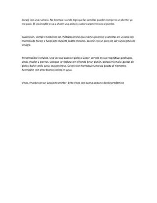 duras) con una cuchara. No bromeo cuando digo que las semillas pueden romperle un diente; ya
me pasó. El xoconostle le va a añadir una acidez y sabor característicos al platillo.



Guarnición. Compre medio kilo de chícharos chinos (sus vainas jóvenes) y saltéelas en un wok con
manteca de tocino a fuego alto durante cuatro minutos. Sazone con un poco de sal y unas gotas de
vinagre.



Presentación y servicio. Una vez que cueza el pollo al vapor, córtelo en sus respectivas pechugas,
alitas, muslos y piernas. Coloque la verduras en el fondo de un platón, ponga encima las piezas de
pollo y bañe con la salsa; sea generoso. Decore con hierbabuena fresca picada al momento.
Acompañe con arroz blanco cocido en agua.



Vinos. Pruebe con un Gewürztraminter. Evite vinos con buena acidez o donde predomine
 