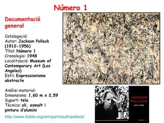 Número 1 Documentació general Catalogació:  Autor:  Jackson Pollock (1912-1956) Títol:  Número 1 Cronologia:  1948 Localització:  Museum of Contemporary Art (Los Angeles) Estil:  Expressionisme abstracte Anàlisi material: Dimensions:  1,60 m x 2,59 Suport:  tela Tècnica:  oli, esmalt i pintura d’alumini http://www.ibiblio.org/wm/paint/auth/pollock/ 