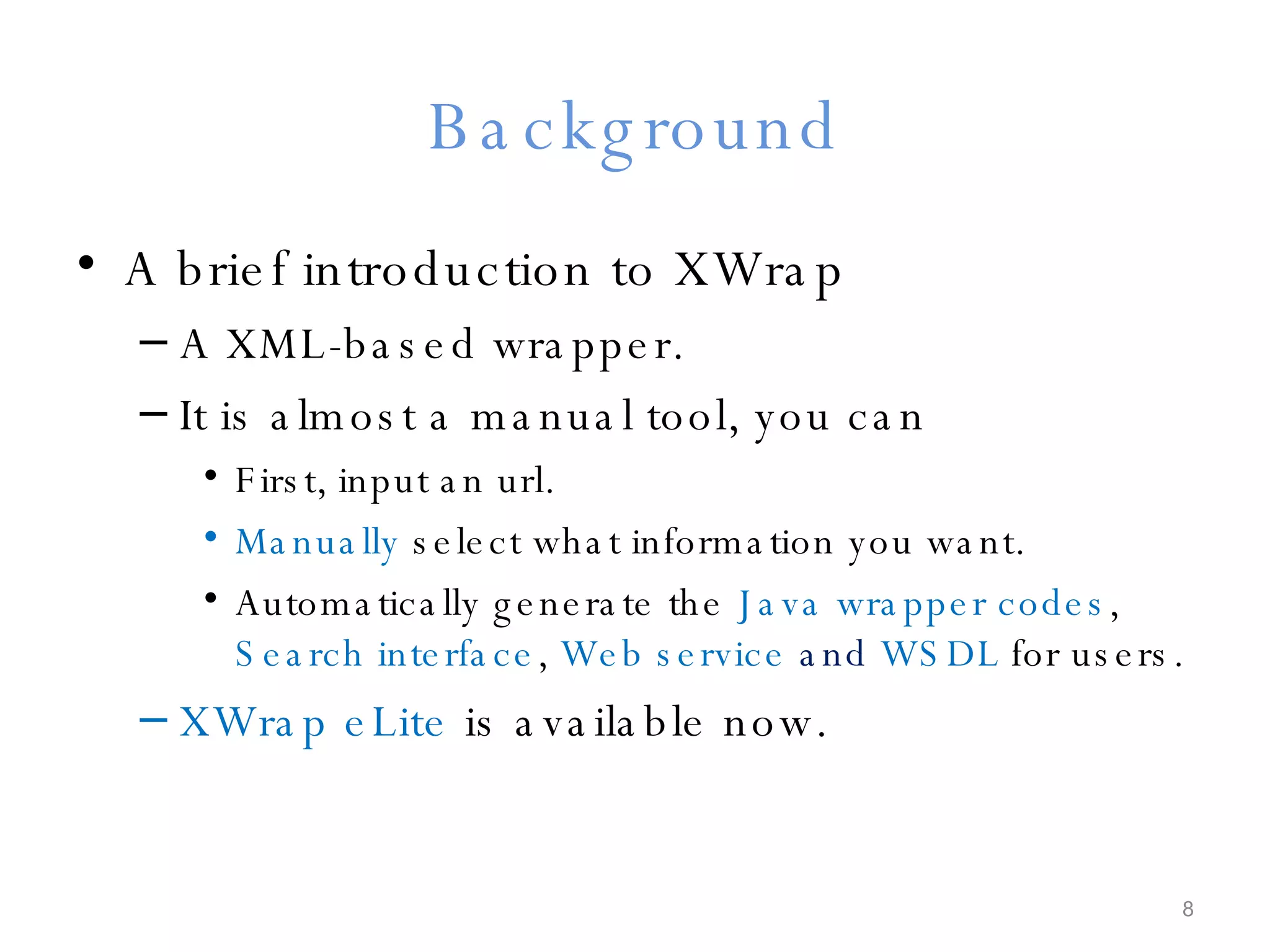 Background A brief introduction to XWrap A XML-based wrapper. It is almost a manual tool, you can First, input an url. Manually  select what information you want. Automatically generate the  Java wrapper codes ,  Search interface ,  Web service  and  WSDL  for users. XWrap eLite  is available now. 