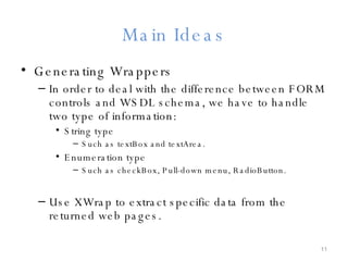 Main Ideas Generating Wrappers In order to deal with the difference between FORM controls and WSDL schema, we have to handle two type of information: String type Such as textBox and textArea. Enumeration type Such as checkBox, Pull-down menu, RadioButton. Use XWrap to extract specific data from the returned web pages. 
