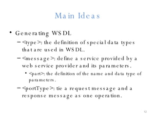 Main Ideas Generating WSDL <type>: the definition of special data types that are used in WSDL. <message>: define a service provided by a web service provider and its parameters. <part>: the definition of the name and data type of parameters. <portType>: tie a request message and a response message as one operation. 