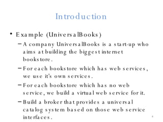 Introduction Example (UniversalBooks) A company UniversalBooks is a start-up who aims at building the biggest internet bookstore. For each bookstore which has web services, we use it’s own services. For each bookstore which has no web service, we build a virtual web service for it. Build a broker that provides a universal catalog system based on those web service interfaces. 