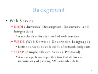 Background Web Service UDDI  (Universal Description, Discovery, and Integration) A mechanism for client to find web services. WSDL  (Web Services Description Language) Define services as collections of network endpoints. SOAP  (Simple Object Access Protocol) A message layout specification that defines a uniform way of passing XML-encoded data. 