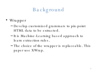 Background Wrapper Develop customized grammars to pin-point HTML data to be extracted. It is Machine-Learning based approach to learn extraction rules. The choice of the wrapper is replaceable. This paper use XWrap. 