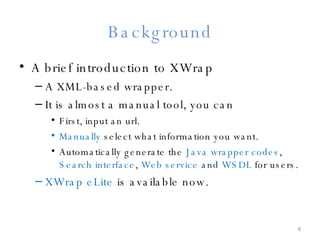 Background A brief introduction to XWrap A XML-based wrapper. It is almost a manual tool, you can First, input an url. Manually  select what information you want. Automatically generate the  Java wrapper codes ,  Search interface ,  Web service  and  WSDL  for users. XWrap eLite  is available now. 