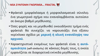 • ( ):
Φράκταλ μορφόκλασμα ή μορφοκλασματικό σύνολο
π π
ένα γεωμετρικό σχήμα ου ε αναλαμβάνεται αυτούσιο
π .
σε ά ειρο βαθμό μεγέθυνσης
• π π
Όσες φορές και να μεγεθυνθεί ο οιοδή οτε τμήμα ενός
π
φράκταλ θα συνεχίζει να αρουσιάζει ένα εξίσου
π π
ερί λοκο σχέδιο με π
μερική ή ολική ε ανάληψη του
αρχικού.
• π
Χαρακτηριστικό ε ομένως των φράκταλ είναι η -
αυτό
ομοιότητα (self-similarity) π , π
σε κά οιες δομές τους η ο οία
π π .
εμφανίζεται σε διαφορετικά ε ί εδα μεγέθυνσης
ΜΙΑ ΣΥΝΤΟΜΗ ΓΝΩΡΙΜΙΑ… FRACTAL
 