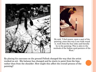 By placing his canvases on the ground Pollock changed the way that the artist worked on art.  His balance has changed and he starts to paint from the hips rather than from the shoulder. How might this affect the overall process of the painting? He said,  “I feel nearer, more a part of the painting, since this way I can walk round it, work from the four sides and literally be in the painting. This is akin to the methods of the Indian sand painters of the West.”   