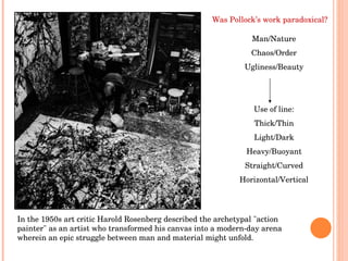 In the 1950s art critic Harold Rosenberg described the archetypal "action painter" as an artist who transformed his canvas into a modern-day arena wherein an epic struggle between man and material might unfold.  Was Pollock’s work paradoxical? Man/Nature Chaos/Order Ugliness/Beauty Use of line: Thick/Thin Light/Dark Heavy/Buoyant Straight/Curved Horizontal/Vertical 