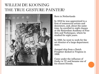 WILLEM DE KOONING THE TRUE GESTURE PAINTER? Born in Netherlands In 1916 he was apprenticed to a firm of commercial artists and decorators, and, about the same time, he enrolled in night classes at the Rotterdam Academy of Fine Arts and Techniques, where he studied for eight years.  In 1920, he went to work for the art director of a large department store. Jumped ship from a Dutch Freighter docked in Virginia in 1926. Came under the influence of Gorky in ’27 and became one of his closest friends. 