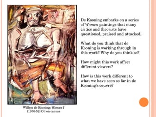 Willem de Kooning:  Woman I  (1950-52) Oil on canvas De Kooning embarks on a series of  Women  paintings that many critics and theorists have questioned, praised and attacked. What do you think that de Kooning is working through in this work? Why do you think so?  How might this work affect different viewers? How is this work different to what we have seen so far in de Kooning’s oeuvre? 