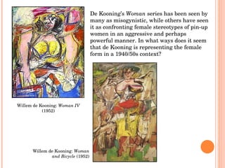 Willem de Kooning:  Woman IV  (1952) Willem de Kooning:  Woman and Bicycle  (1952) De Kooning’s  Woman  series has been seen by many as misogynistic, while others have seen it as confronting female stereotypes of pin-up women in an aggressive and perhaps powerful manner. In what ways does it seem that de Kooning is representing the female form in a 1940/50s context? 