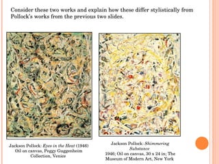 Jackson Pollock:  Eyes in the Heat  (1946) Oil on canvas, Peggy Guggenheim Collection, Venice  Jackson Pollock:  Shimmering Substance   1946; Oil on canvas, 30 x 24 in; The Museum of Modern Art, New York  Consider these two works and explain how these differ stylistically from Pollock’s works from the previous two slides. 