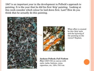 Jackson Pollock:  Full Fathom Five  (1947) Oil on canvas with nails, tacks, buttons, coins, cigarettes, etc, 129 x 76.5 cm 1947 is an important year in the development to Pollock’s approach to painting. It is the year that he did his first ‘drip’ painting.  Looking at this work consider which colour he laid down first. Last? How do you think that he actually do this painting. What effect is created by this ‘drip’ style and the layering of the painting on the viewer? Explain. 