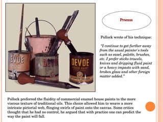 Pollock preferred the fluidity of commercial enamel house paints to the more viscous texture of traditional oils. This choice allowed him to weave a more intricate pictorial web, flinging swirls of paint onto the canvas. Some critics thought that he had no control, he argued that with practice one can predict the way the paint will fall.  Pollock wrote of his technique: “ I continue to get further away from the usual painter's tools such as easel, palette, brushes, etc. I prefer sticks trowels, knives and dripping fluid paint or a heavy impasto with sand, broken glass and other foreign matter added.” Process 
