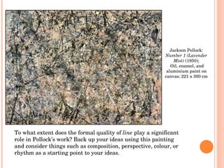 Jackson Pollock:  Number 1 (Lavender Mist)  (1950); Oil, enamel, and aluminium paint on canvas; 221 x 300 cm To what extent does the formal quality of  line  play a significant role in Pollock’s work? Back up your ideas using this painting and consider things such as composition, perspective, colour, or rhythm as a starting point to your ideas. 