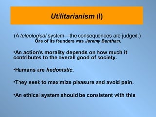 (A  teleological  system —the  consequences are judged.) One of its founders was  Jeremy Bentham. An action’s morality depends on how much it contributes to the overall good of society. Humans are  hedonistic .  They seek to maximize pleasure and avoid pain.  An ethical system should be consistent with this. Utilitarianism  (I) 