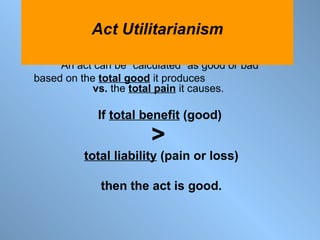 An act can be “calculated” as good or bad  based on the  total good  it produces  vs.  the  total pain  it causes.  If  total benefit  (good)   >   total liability  (pain or loss) then the act is good. Act Utilitarianism 