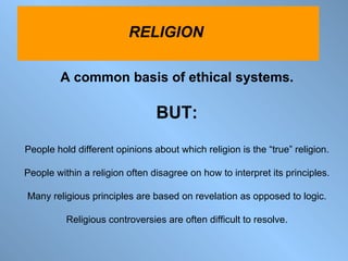 A common basis of ethical systems. BUT: People hold different opinions about which religion is the “true” religion. People within a religion often disagree on how to interpret its principles. Many religious principles are based on revelation as opposed to logic. Religious controversies are often difficult to resolve. RELIGION  
