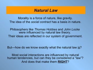 Morality is a force of nature, like gravity. The idea of the  social contract  has a basis in nature. Philosophers like  Thomas Hobbes   and  John Locke   were influenced by natural law theory.  Their ideas are reflected in our system of government. But — how do we know exactly what the natural law  is ?  Most social interactions are influenced by natural human tendencies, but can they be considered a “law”? And does that make them  RIGHT ? Natural Law 