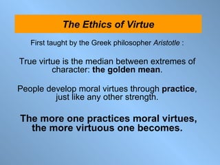 First taught by the Greek philosopher  Aristotle  : True virtue is the median between extremes of character:  the golden mean . People develop moral virtues through  practice , just like any other strength. The more one practices moral virtues, the more virtuous one becomes. The Ethics of Virtue 