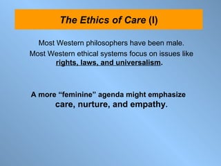 Most Western philosophers have been male. Most Western ethical systems focus on issues like  rights, laws, and universalism .  A more “feminine” agenda might emphasize  care, nurture, and empathy . The Ethics of Care  (I) 