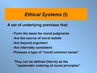 A set of underlying premises that: Form the basis for moral judgments Are the source of moral beliefs Are beyond argument Are internally consistent Possess a type of “moral common sense” They can be defined (Harris) as the  “systematic ordering of moral principles”  Ethical   Systems  (I) 