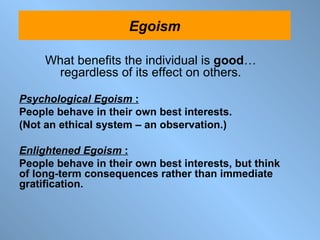 What benefits the individual is  good …   regardless of its effect on others. Psychological Egoism  :   People behave in their own best interests.  (Not an ethical system – an observation.) Enlightened Egoism  :   People behave in their own best interests, but think of long-term consequences rather than immediate gratification. The Ethics of Virtue Egoism 