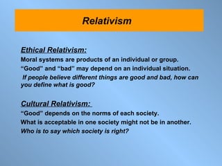 Ethical Relativism: Moral systems are products of an individual or group.  “ Good” and “bad” may depend on an individual situation. If people believe different things are good and bad, how can you define what is good? Cultural Relativism:  “ Good” depends on the norms of each society. What is acceptable in one society might not be in another.  Who is to say which society is right? Relativism  
