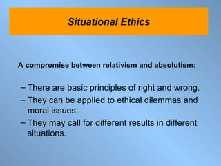 A  compromise  between relativism and absolutism: There are basic principles of right and wrong. They can be applied to ethical dilemmas and moral issues. They may call for different results in different situations.  Situational Ethics 