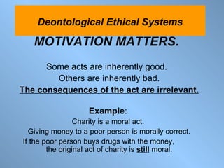 MOTIVATION MATTERS.   Some acts are inherently good.  Others are inherently bad. The consequences of the act are irrelevant. Example :  Charity is a moral act.  Giving money to a poor person is morally correct. If the poor person buys drugs with the money,  the original act of charity is  still  moral. Deontological Ethical Systems 