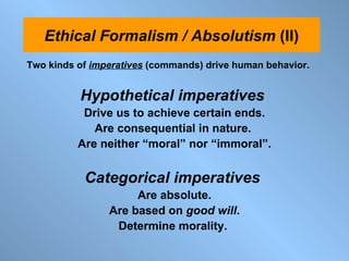 Two kinds of  imperatives   (commands) drive human behavior.  Hypothetical imperatives  Drive us to achieve certain ends. Are consequential in nature.  Are neither “moral” nor “immoral”. Categorical imperatives  Are absolute. Are based on  good will . Determine morality.  Ethical Formalism / Absolutism  (II) 