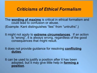 The  wording of maxims  is critical in ethical formalism and could lead to confusion or abuse.   (Example: Kant distinguishes “lies” from “untruths”.) It might not apply to  extreme circumstances .  If an action is “wrong”, it is always wrong, regardless of the good consequences that might result. It does not provide guidance for resolving  conflicting duties . It can be used to justify a position after it has been adopted, but it may give little help in  forming a position . Criticisms of Ethical Formalism 