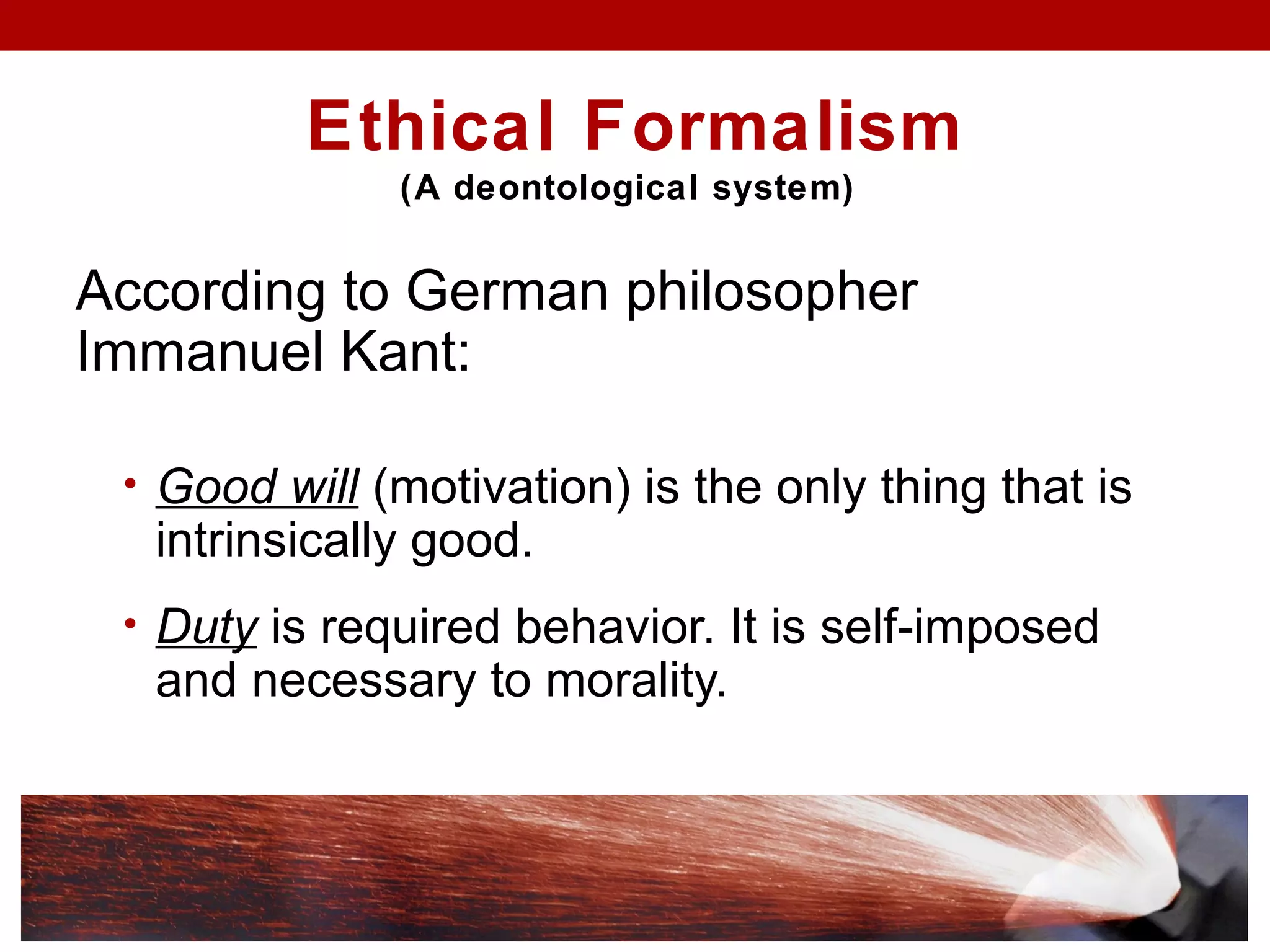 Ethical Formalism
(A deontological system)
According to German philosopher
Immanuel Kant:
• Good will (motivation) is the only thing that is
intrinsically good.
• Duty is required behavior. It is self-imposed
and necessary to morality.
 