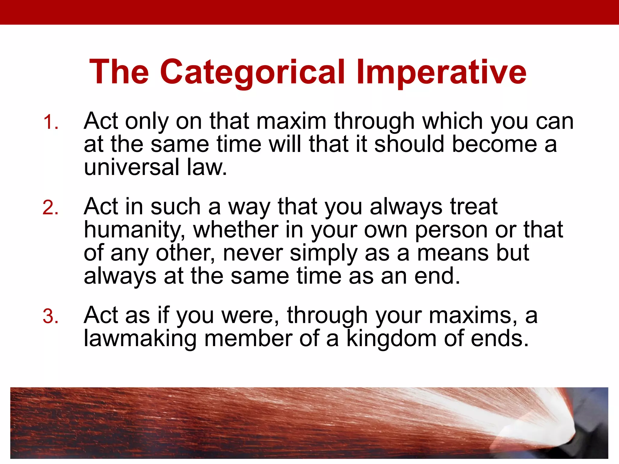 The Categorical Imperative
1. Act only on that maxim through which you can
at the same time will that it should become a
universal law.
2. Act in such a way that you always treat
humanity, whether in your own person or that
of any other, never simply as a means but
always at the same time as an end.
3. Act as if you were, through your maxims, a
lawmaking member of a kingdom of ends.
 